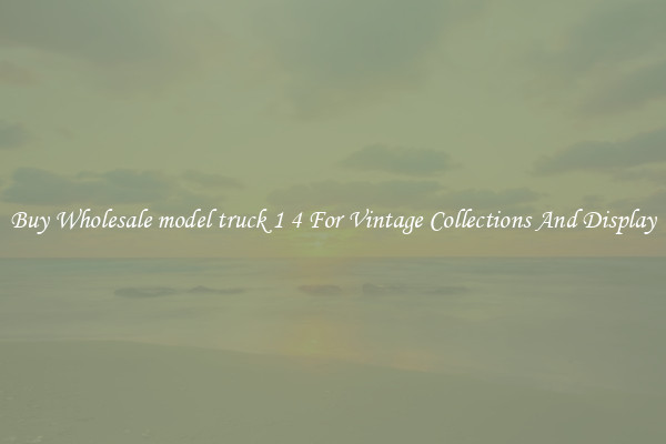 Buy Wholesale model truck 1 4 For Vintage Collections And Display