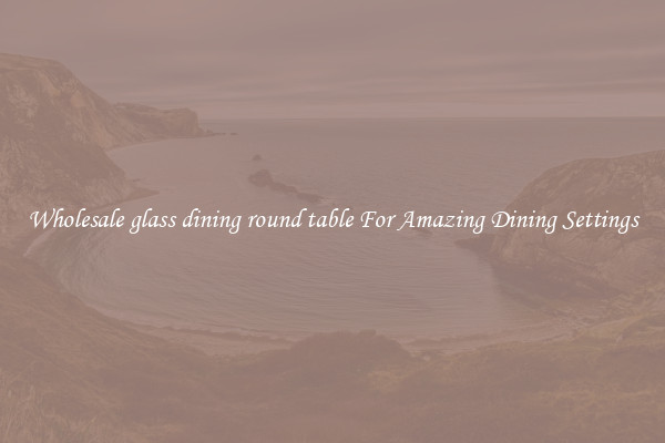 Wholesale glass dining round table For Amazing Dining Settings