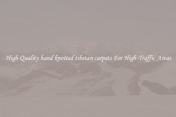 High-Quality hand knotted tibetan carpets For High-Traffic Areas