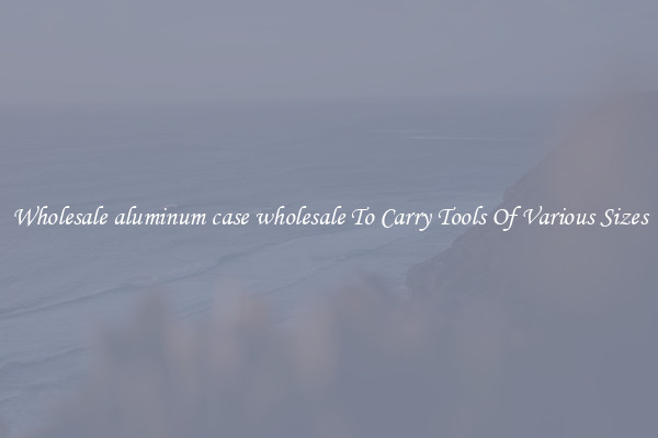 Wholesale aluminum case wholesale To Carry Tools Of Various Sizes